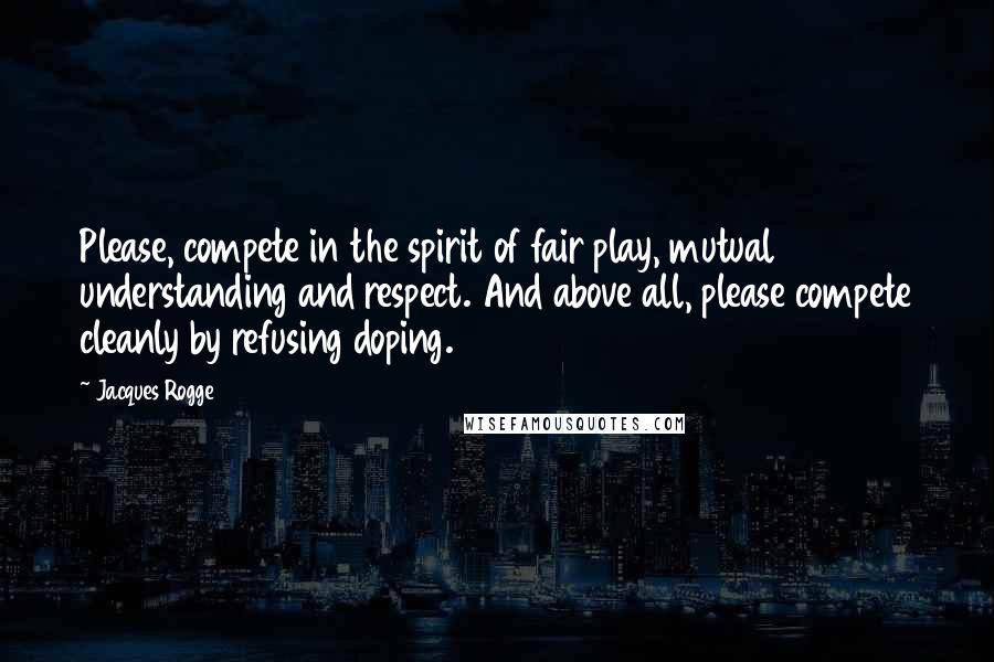 Jacques Rogge Quotes: Please, compete in the spirit of fair play, mutual understanding and respect. And above all, please compete cleanly by refusing doping.