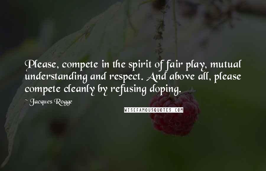 Jacques Rogge Quotes: Please, compete in the spirit of fair play, mutual understanding and respect. And above all, please compete cleanly by refusing doping.