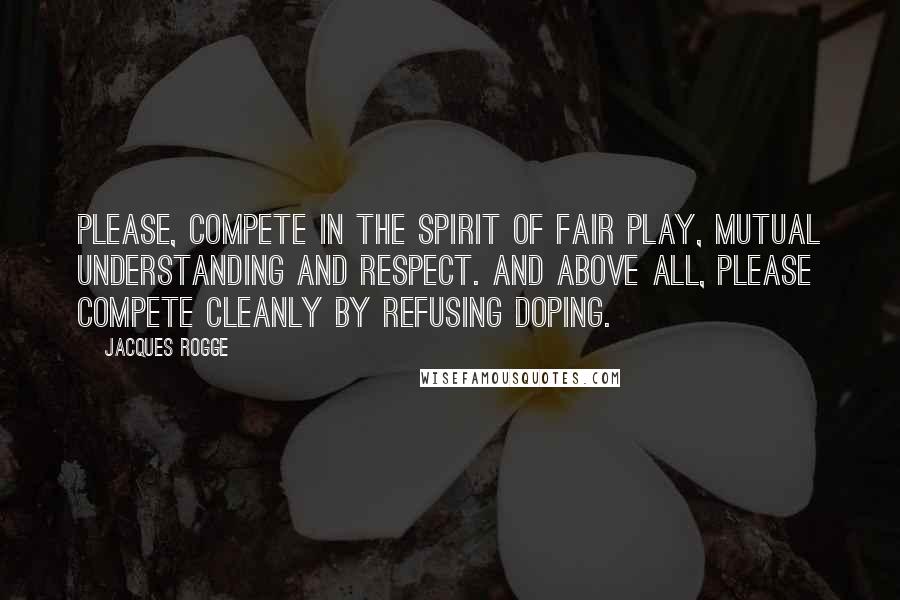 Jacques Rogge Quotes: Please, compete in the spirit of fair play, mutual understanding and respect. And above all, please compete cleanly by refusing doping.