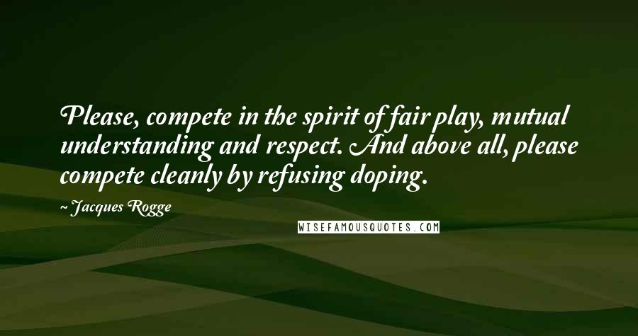 Jacques Rogge Quotes: Please, compete in the spirit of fair play, mutual understanding and respect. And above all, please compete cleanly by refusing doping.