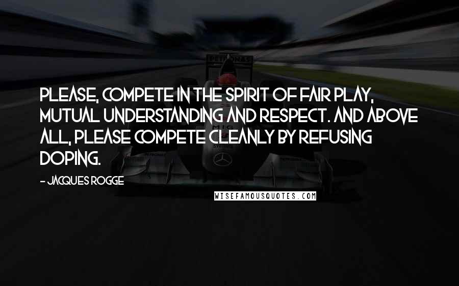 Jacques Rogge Quotes: Please, compete in the spirit of fair play, mutual understanding and respect. And above all, please compete cleanly by refusing doping.