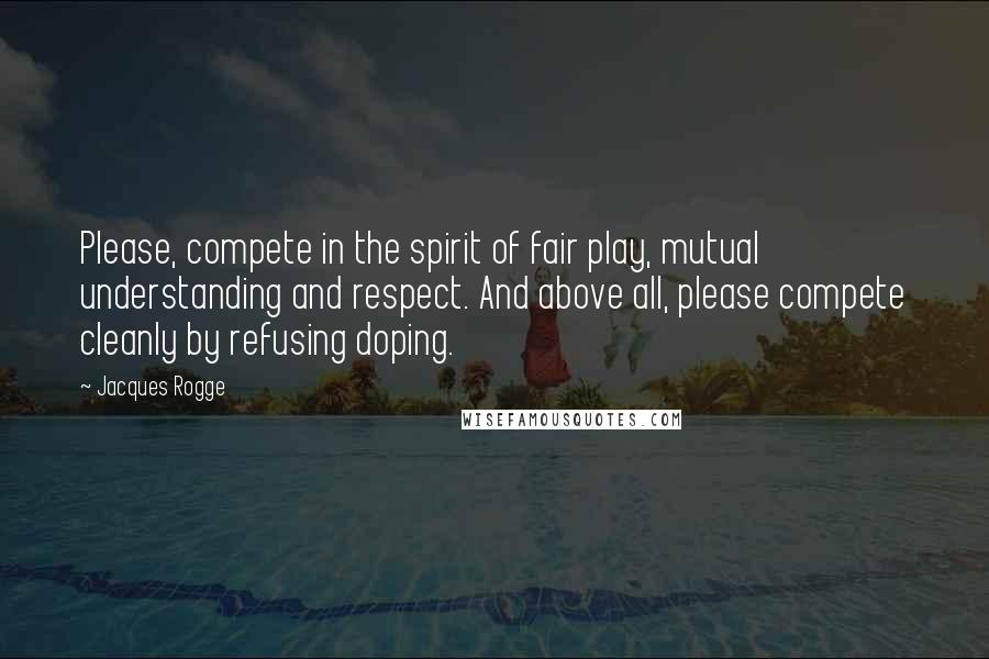 Jacques Rogge Quotes: Please, compete in the spirit of fair play, mutual understanding and respect. And above all, please compete cleanly by refusing doping.