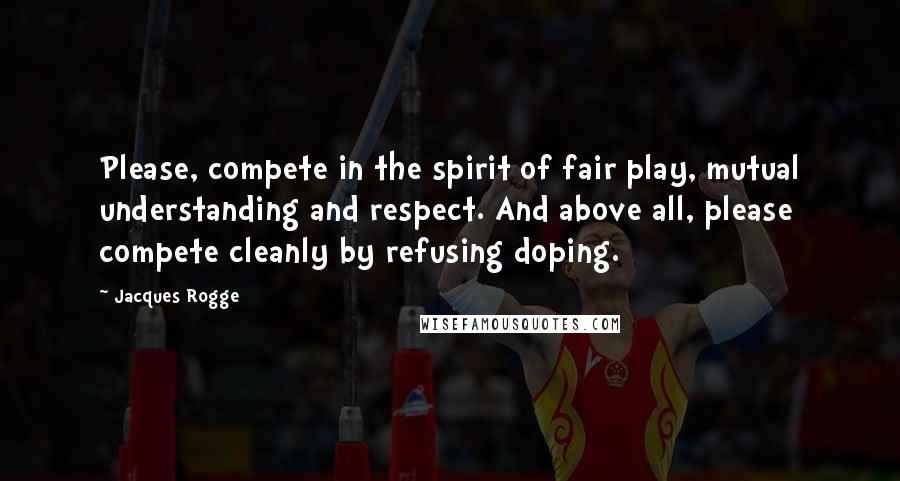 Jacques Rogge Quotes: Please, compete in the spirit of fair play, mutual understanding and respect. And above all, please compete cleanly by refusing doping.