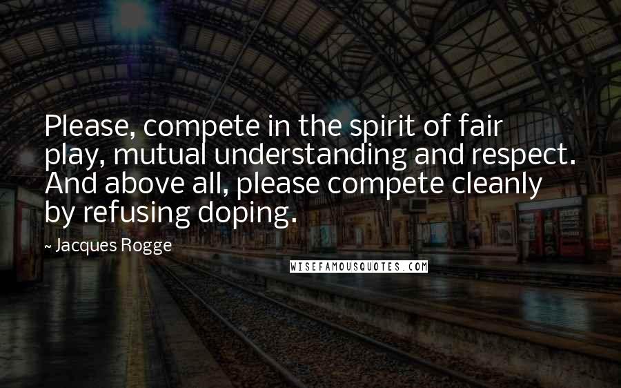 Jacques Rogge Quotes: Please, compete in the spirit of fair play, mutual understanding and respect. And above all, please compete cleanly by refusing doping.