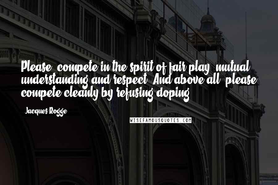 Jacques Rogge Quotes: Please, compete in the spirit of fair play, mutual understanding and respect. And above all, please compete cleanly by refusing doping.