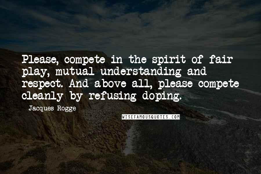 Jacques Rogge Quotes: Please, compete in the spirit of fair play, mutual understanding and respect. And above all, please compete cleanly by refusing doping.