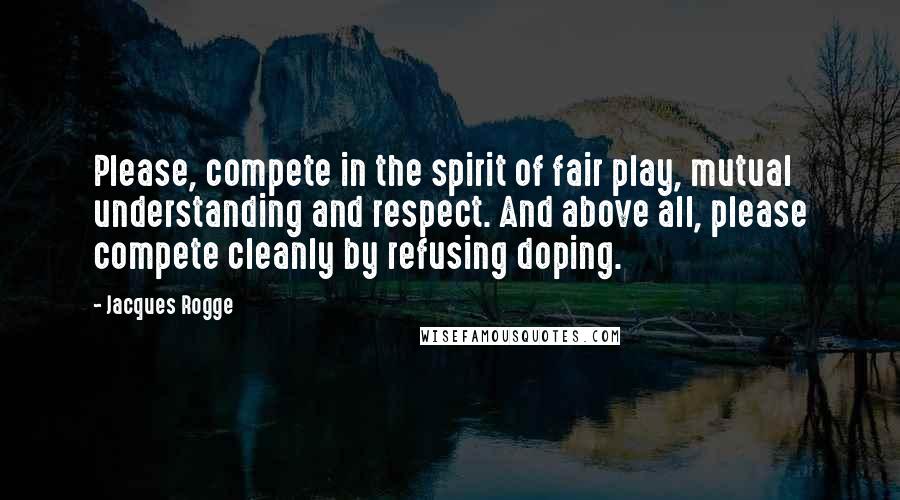 Jacques Rogge Quotes: Please, compete in the spirit of fair play, mutual understanding and respect. And above all, please compete cleanly by refusing doping.