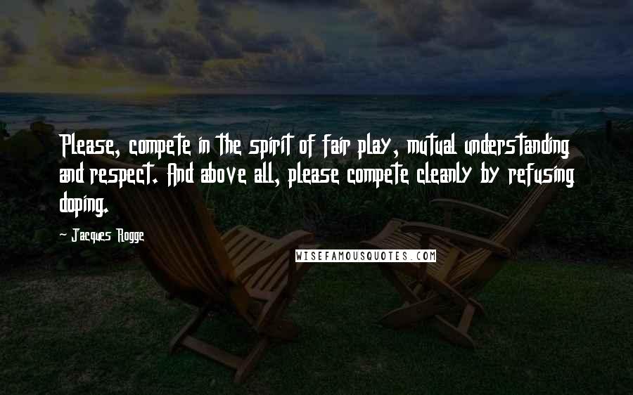 Jacques Rogge Quotes: Please, compete in the spirit of fair play, mutual understanding and respect. And above all, please compete cleanly by refusing doping.