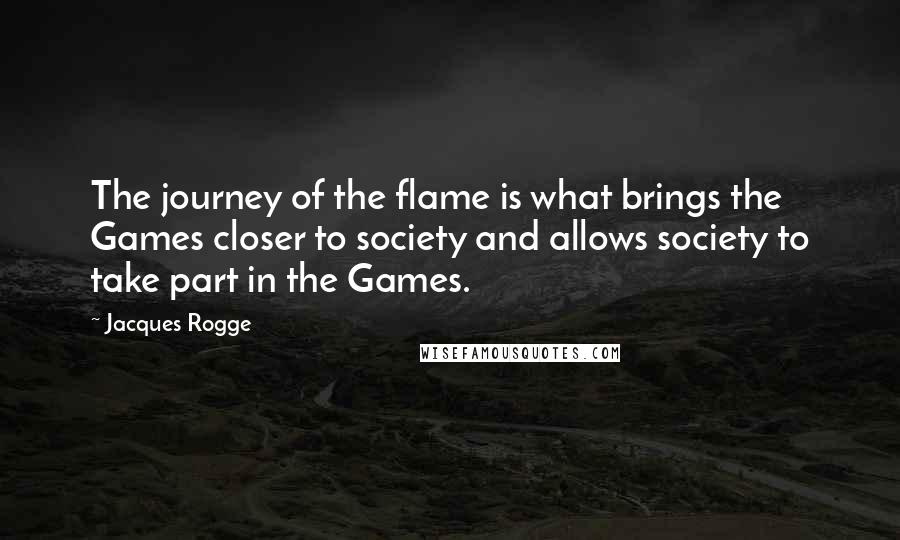 Jacques Rogge Quotes: The journey of the flame is what brings the Games closer to society and allows society to take part in the Games.