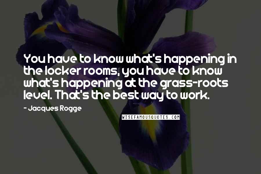 Jacques Rogge Quotes: You have to know what's happening in the locker rooms, you have to know what's happening at the grass-roots level. That's the best way to work.