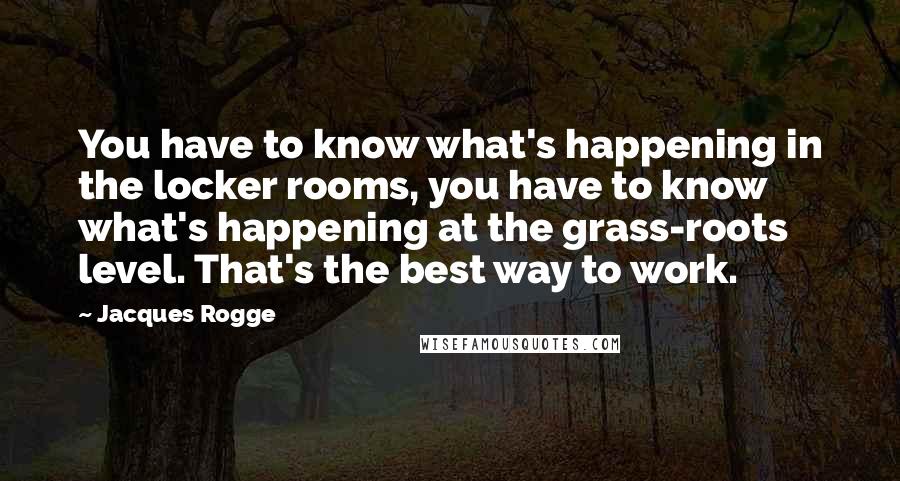 Jacques Rogge Quotes: You have to know what's happening in the locker rooms, you have to know what's happening at the grass-roots level. That's the best way to work.