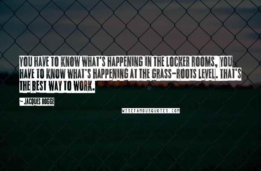 Jacques Rogge Quotes: You have to know what's happening in the locker rooms, you have to know what's happening at the grass-roots level. That's the best way to work.