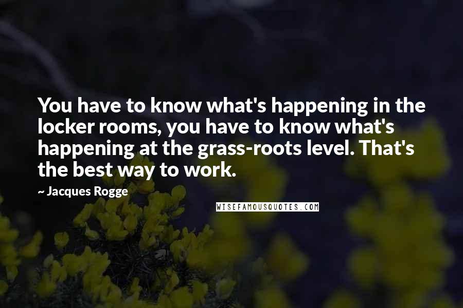 Jacques Rogge Quotes: You have to know what's happening in the locker rooms, you have to know what's happening at the grass-roots level. That's the best way to work.