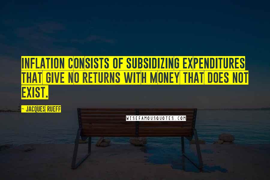 Jacques Rueff Quotes: Inflation consists of subsidizing expenditures that give no returns with money that does not exist.