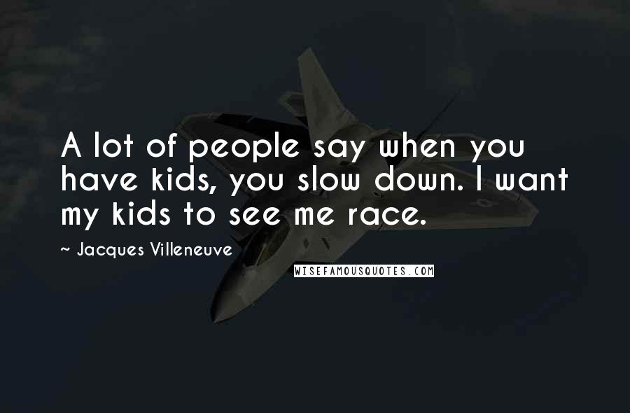 Jacques Villeneuve Quotes: A lot of people say when you have kids, you slow down. I want my kids to see me race.