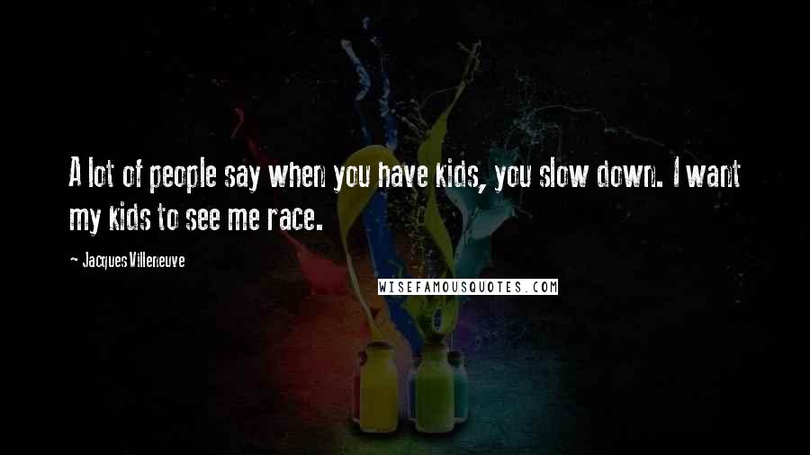 Jacques Villeneuve Quotes: A lot of people say when you have kids, you slow down. I want my kids to see me race.