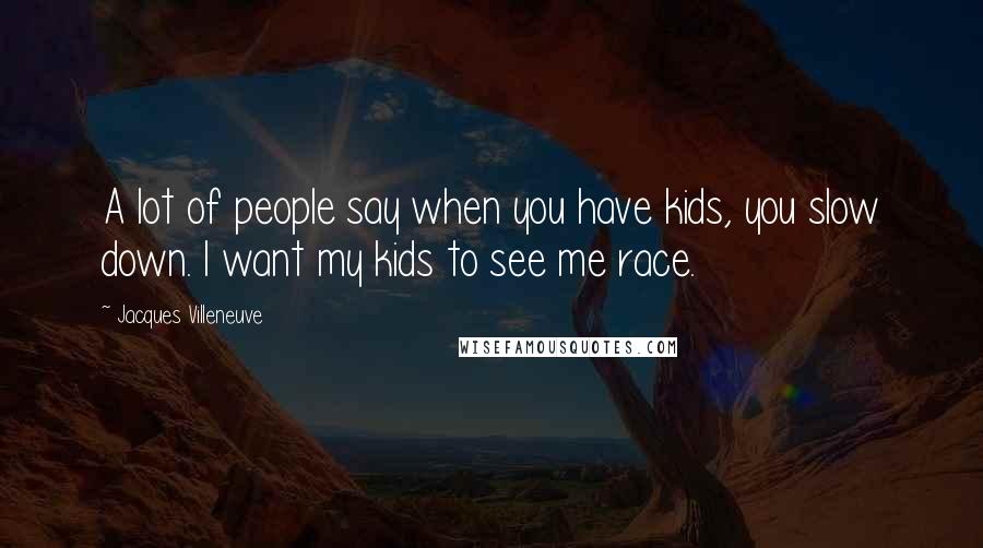 Jacques Villeneuve Quotes: A lot of people say when you have kids, you slow down. I want my kids to see me race.