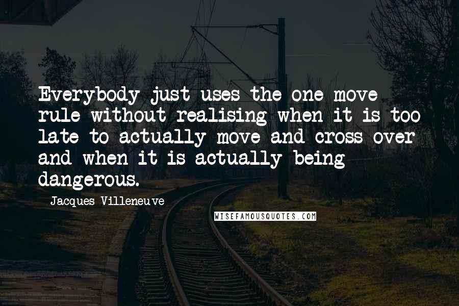 Jacques Villeneuve Quotes: Everybody just uses the one-move rule without realising when it is too late to actually move and cross over and when it is actually being dangerous.