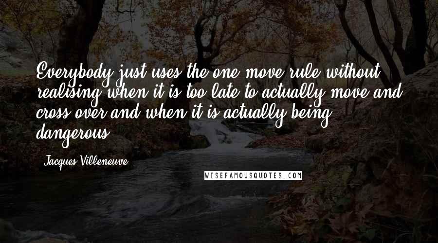 Jacques Villeneuve Quotes: Everybody just uses the one-move rule without realising when it is too late to actually move and cross over and when it is actually being dangerous.