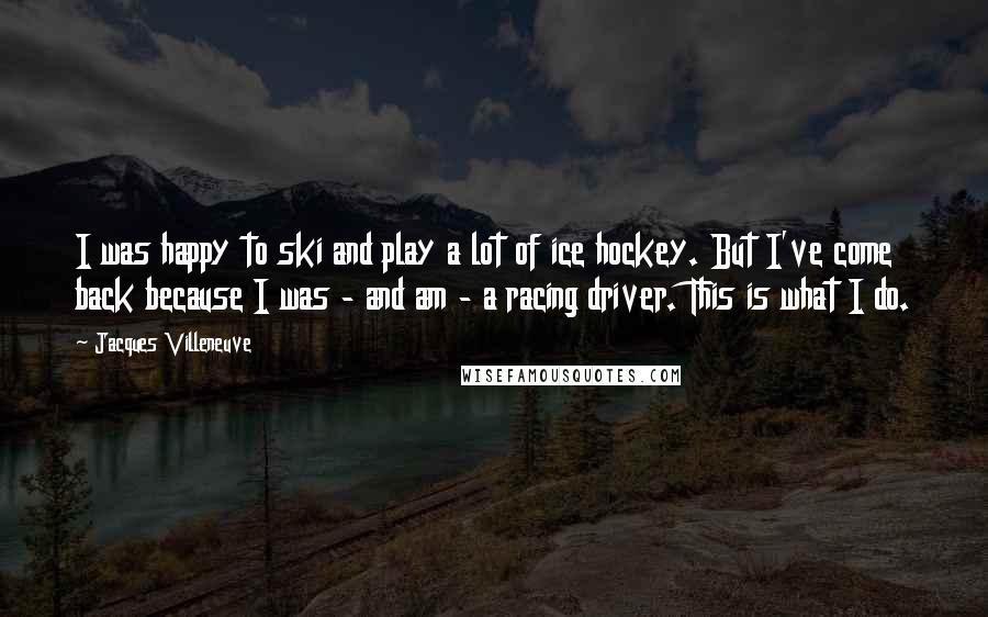 Jacques Villeneuve Quotes: I was happy to ski and play a lot of ice hockey. But I've come back because I was - and am - a racing driver. This is what I do.