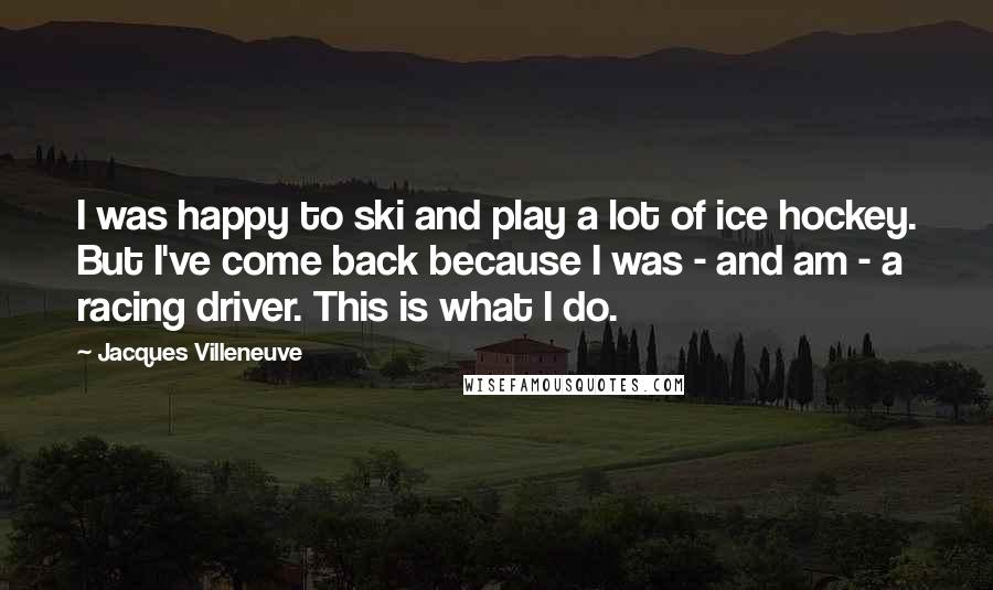 Jacques Villeneuve Quotes: I was happy to ski and play a lot of ice hockey. But I've come back because I was - and am - a racing driver. This is what I do.