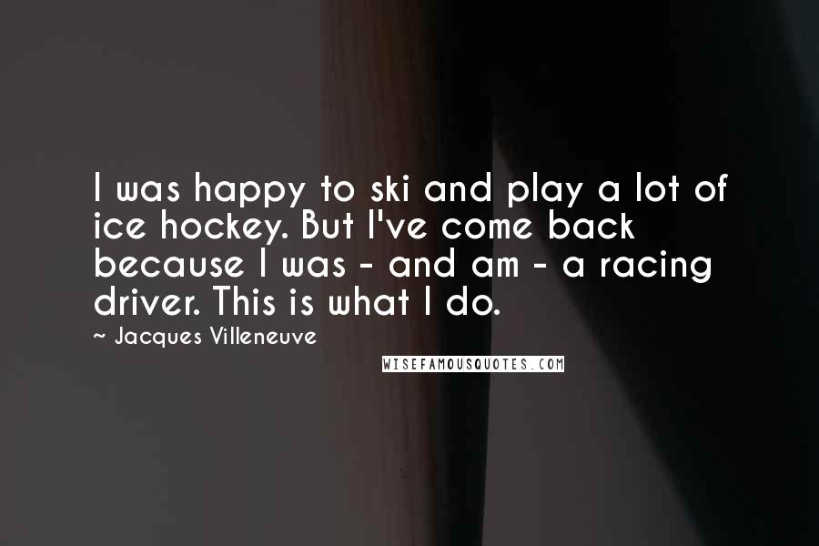 Jacques Villeneuve Quotes: I was happy to ski and play a lot of ice hockey. But I've come back because I was - and am - a racing driver. This is what I do.