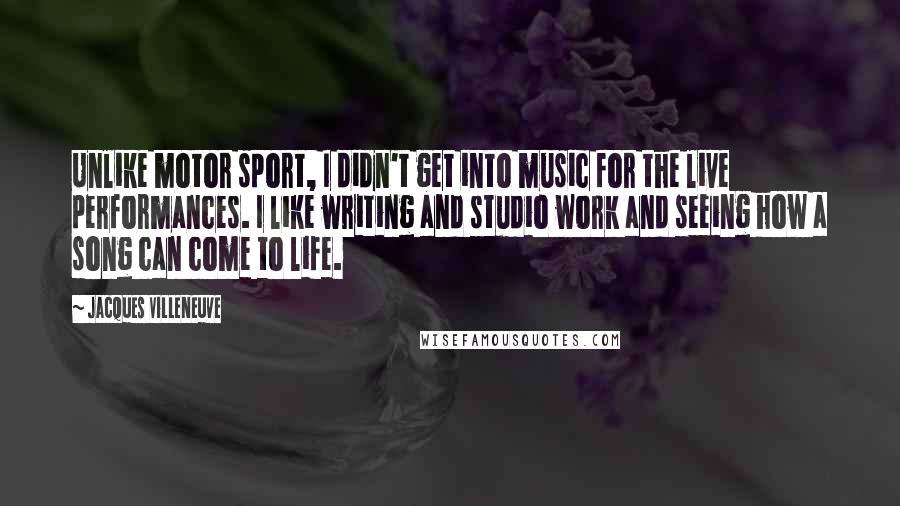 Jacques Villeneuve Quotes: Unlike motor sport, I didn't get into music for the live performances. I like writing and studio work and seeing how a song can come to life.