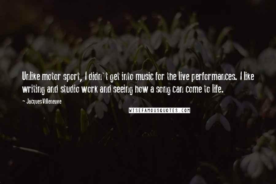 Jacques Villeneuve Quotes: Unlike motor sport, I didn't get into music for the live performances. I like writing and studio work and seeing how a song can come to life.