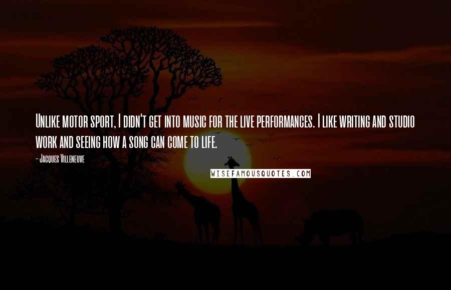 Jacques Villeneuve Quotes: Unlike motor sport, I didn't get into music for the live performances. I like writing and studio work and seeing how a song can come to life.