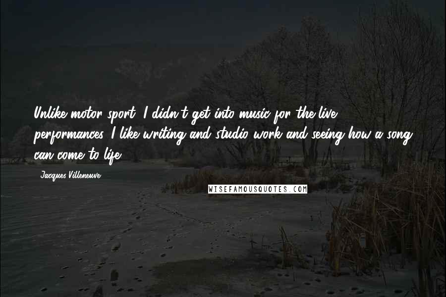 Jacques Villeneuve Quotes: Unlike motor sport, I didn't get into music for the live performances. I like writing and studio work and seeing how a song can come to life.