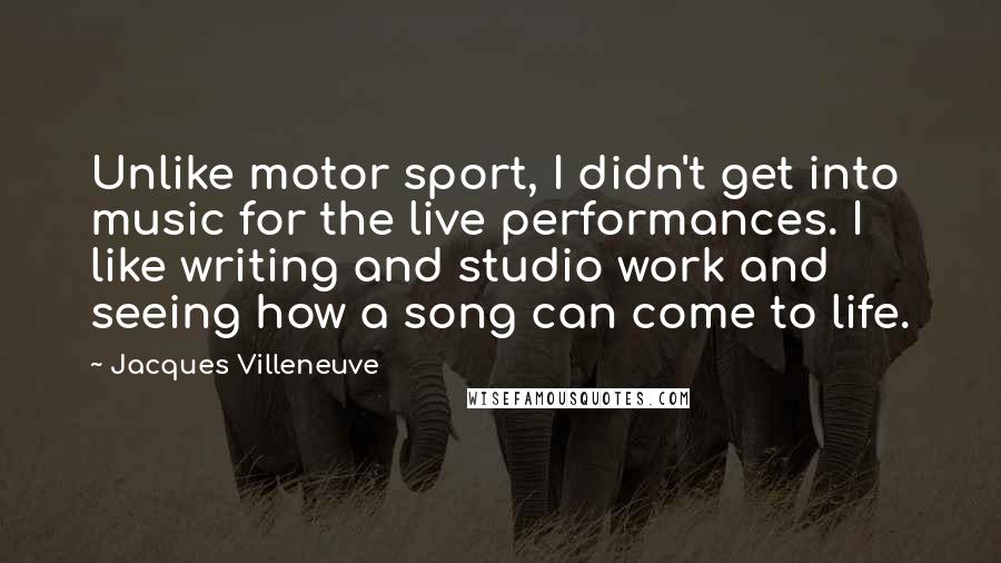 Jacques Villeneuve Quotes: Unlike motor sport, I didn't get into music for the live performances. I like writing and studio work and seeing how a song can come to life.