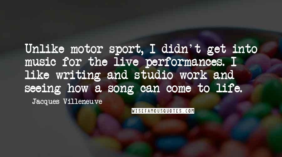 Jacques Villeneuve Quotes: Unlike motor sport, I didn't get into music for the live performances. I like writing and studio work and seeing how a song can come to life.