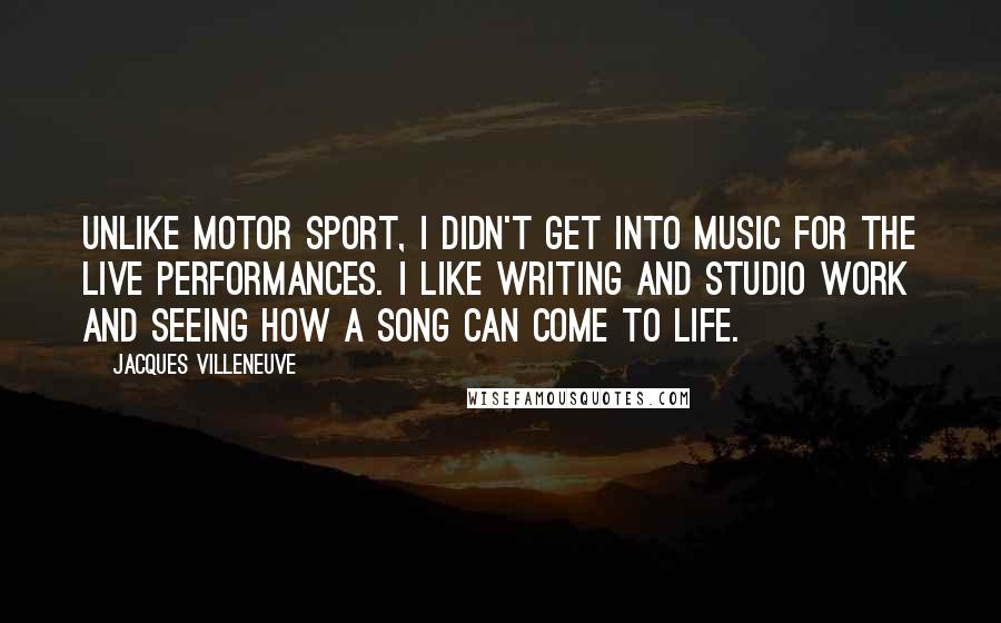 Jacques Villeneuve Quotes: Unlike motor sport, I didn't get into music for the live performances. I like writing and studio work and seeing how a song can come to life.