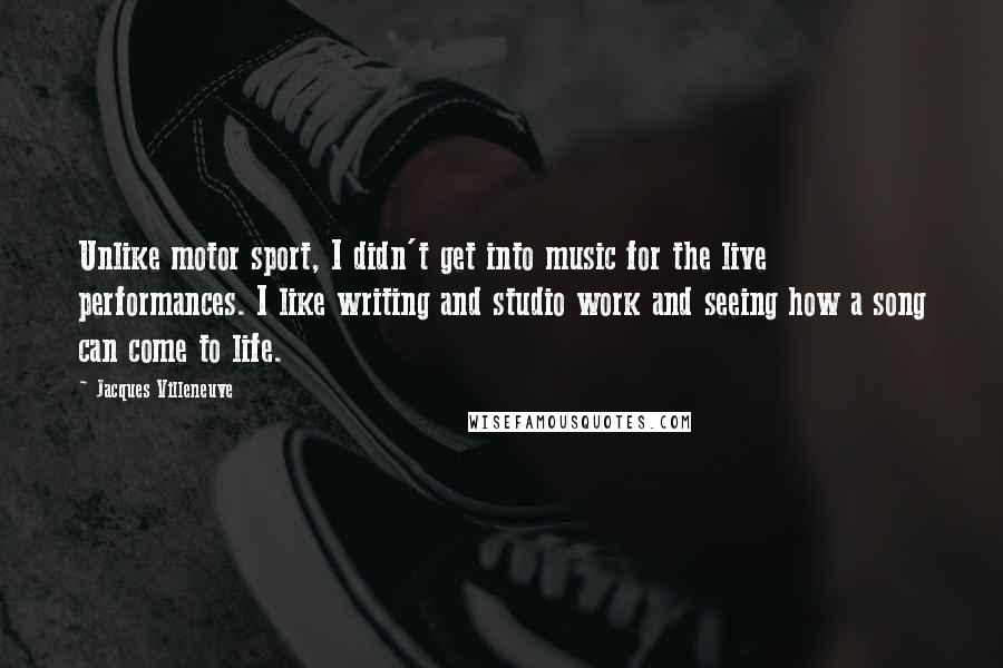 Jacques Villeneuve Quotes: Unlike motor sport, I didn't get into music for the live performances. I like writing and studio work and seeing how a song can come to life.