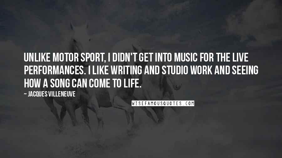 Jacques Villeneuve Quotes: Unlike motor sport, I didn't get into music for the live performances. I like writing and studio work and seeing how a song can come to life.