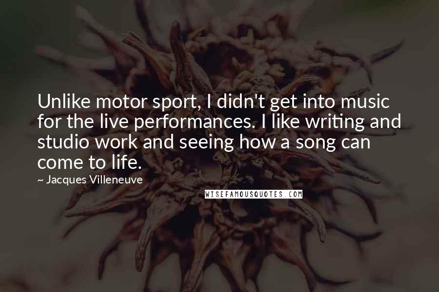 Jacques Villeneuve Quotes: Unlike motor sport, I didn't get into music for the live performances. I like writing and studio work and seeing how a song can come to life.