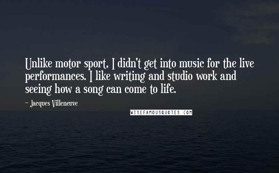 Jacques Villeneuve Quotes: Unlike motor sport, I didn't get into music for the live performances. I like writing and studio work and seeing how a song can come to life.