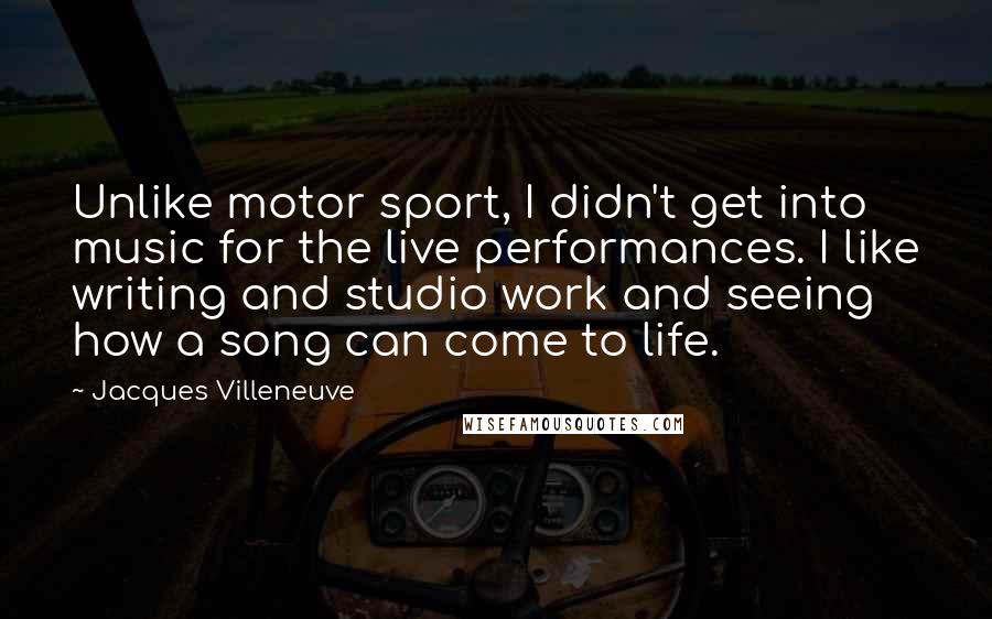 Jacques Villeneuve Quotes: Unlike motor sport, I didn't get into music for the live performances. I like writing and studio work and seeing how a song can come to life.