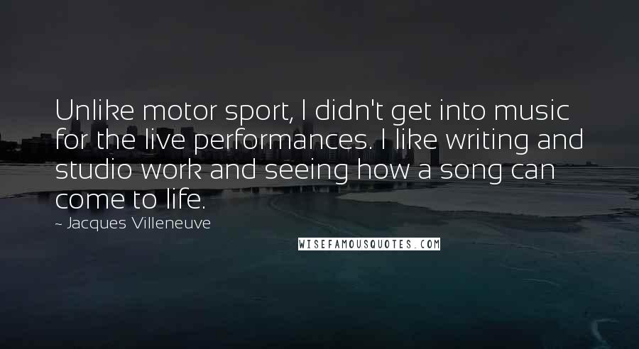 Jacques Villeneuve Quotes: Unlike motor sport, I didn't get into music for the live performances. I like writing and studio work and seeing how a song can come to life.