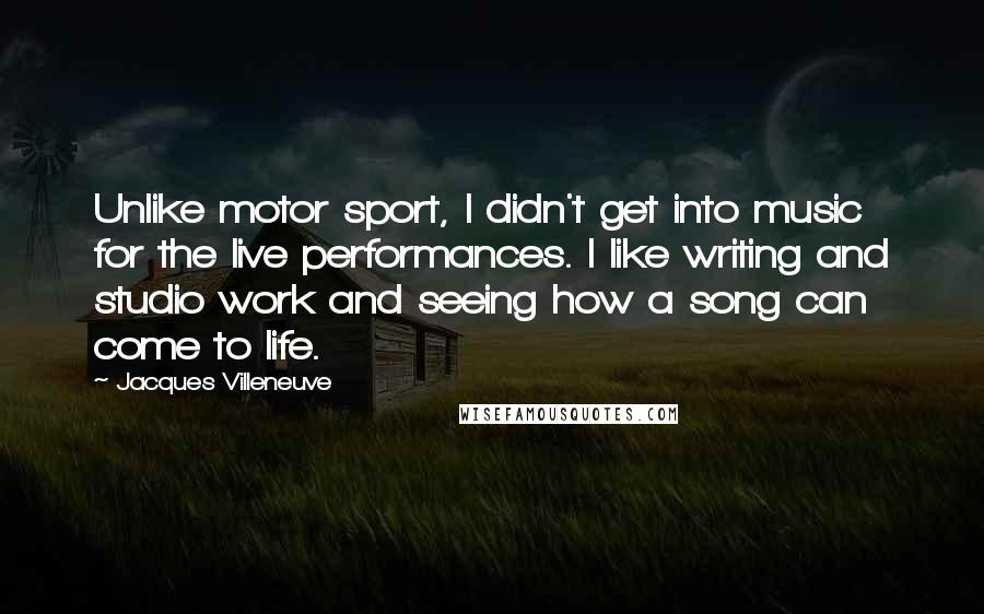 Jacques Villeneuve Quotes: Unlike motor sport, I didn't get into music for the live performances. I like writing and studio work and seeing how a song can come to life.