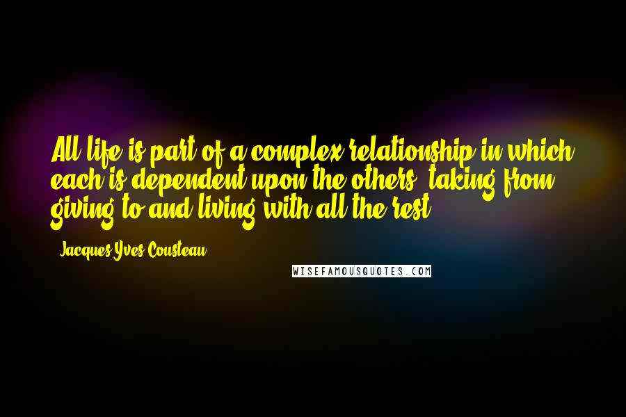Jacques-Yves Cousteau Quotes: All life is part of a complex relationship in which each is dependent upon the others, taking from, giving to and living with all the rest.