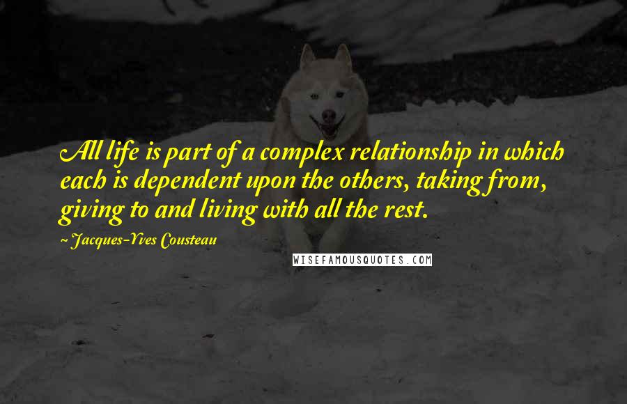 Jacques-Yves Cousteau Quotes: All life is part of a complex relationship in which each is dependent upon the others, taking from, giving to and living with all the rest.