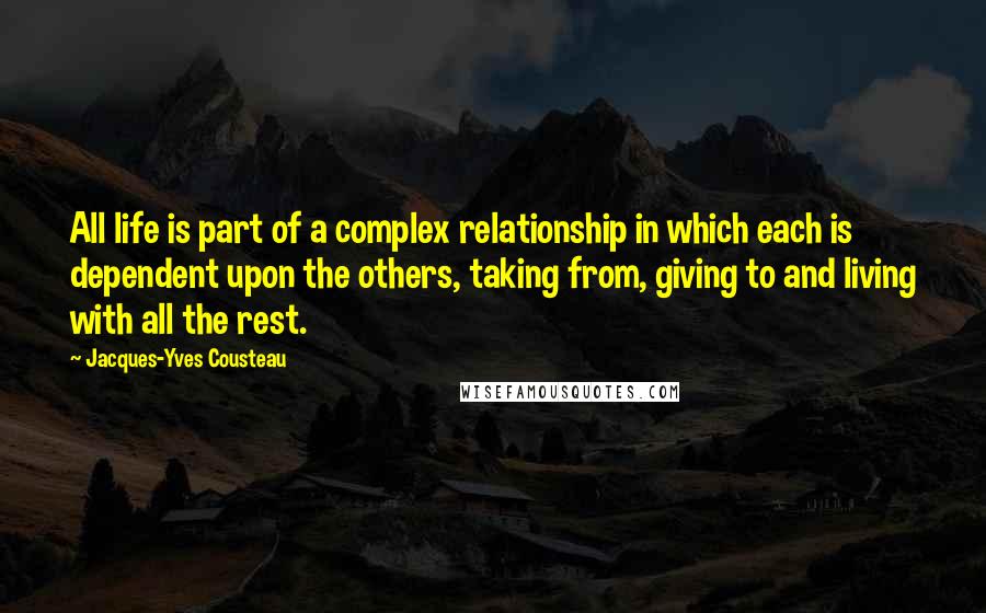 Jacques-Yves Cousteau Quotes: All life is part of a complex relationship in which each is dependent upon the others, taking from, giving to and living with all the rest.