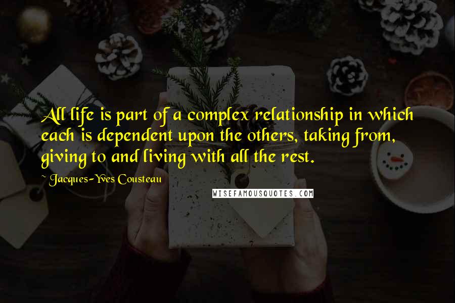 Jacques-Yves Cousteau Quotes: All life is part of a complex relationship in which each is dependent upon the others, taking from, giving to and living with all the rest.