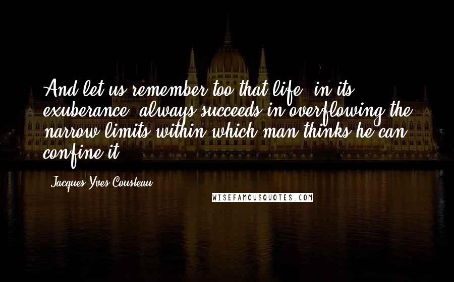 Jacques-Yves Cousteau Quotes: And let us remember too that life, in its exuberance, always succeeds in overflowing the narrow limits within which man thinks he can confine it.