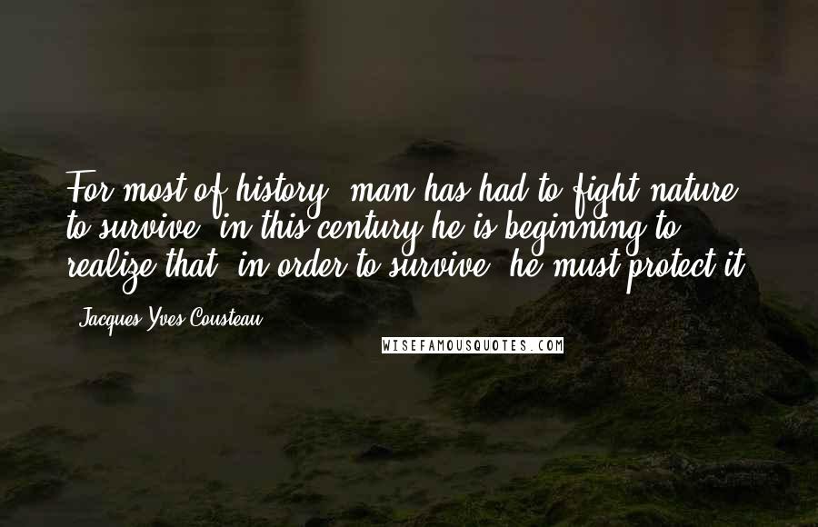 Jacques-Yves Cousteau Quotes: For most of history, man has had to fight nature to survive; in this century he is beginning to realize that, in order to survive, he must protect it.
