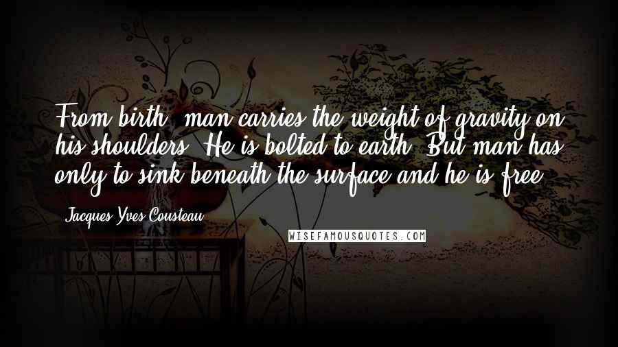 Jacques-Yves Cousteau Quotes: From birth, man carries the weight of gravity on his shoulders. He is bolted to earth. But man has only to sink beneath the surface and he is free.