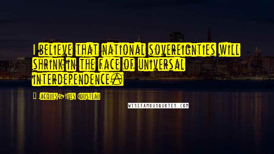 Jacques-Yves Cousteau Quotes: I believe that national sovereignties will shrink in the face of universal interdependence.