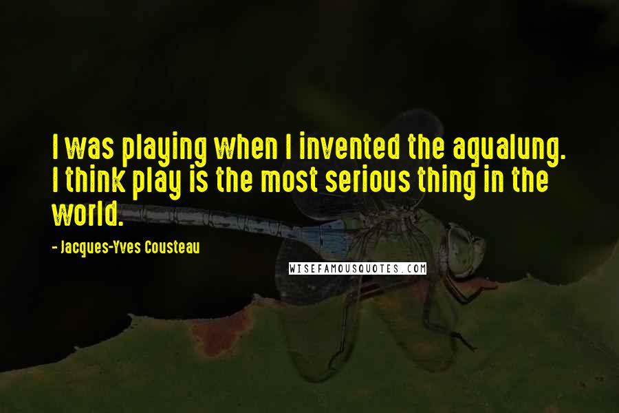 Jacques-Yves Cousteau Quotes: I was playing when I invented the aqualung. I think play is the most serious thing in the world.