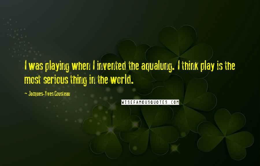 Jacques-Yves Cousteau Quotes: I was playing when I invented the aqualung. I think play is the most serious thing in the world.